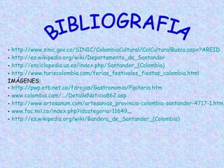 BIBLIOGRAFIA http ://www.sinic.gov.co/SINIC/ColombiaCultural/ColCulturalBusca.aspx?AREID http://es.wikipedia.org/wiki/Departamento_de_Santander http://enciclopedia.us.es/index.php/Santander_(Colombia) http://www.turiscolombia.com/ferias_festivales_fiestas_colombia.html IMÁGENES:  http://pwp.etb.net.co/fdrojas/Gastronomia/Pipitoria.htm www.colombia.com/.../DetalleNoticia862.asp http://www.artesanum.com/artesanias_provincia-colombia-santander-4717-1.html www.fac.mil.co/index.php?idcategoria=11649 ... http://es.wikipedia.org/wiki/Bandera_de_Santander_(Colombia) 