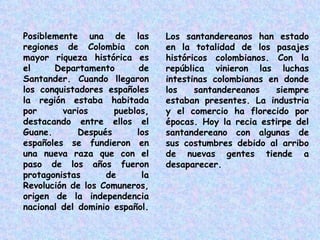 Posiblemente una de las regiones de Colombia con mayor riqueza histórica es el Departamento de Santander. Cuando llegaron los conquistadores españoles la región estaba habitada por varios pueblos, destacando entre ellos el Guane. Después los españoles se fundieron en una nueva raza que con el paso de los años fueron protagonistas de la Revolución de los Comuneros, origen de la independencia nacional del dominio español.  Los santandereanos han estado en la totalidad de los pasajes históricos colombianos. Con la república vinieron las luchas intestinas colombianas en donde los santandereanos siempre estaban presentes. La industria y el comercio ha florecido por épocas. Hoy la recia estirpe del santandereano con algunas de sus costumbres debido al arribo de nuevas gentes tiende a desaparecer. 