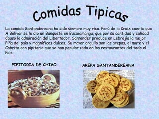 Comidas Tipicas La comida Santandereana ha sido siempre muy rica. Perú de la Croix cuenta que  A Bolívar se le dio un Banquete en Bucaramanga, que por su cantidad y calidad Causo la admiración del Libertador. Santander produce en Lebrejía la mejor  Piña del país y magníficos dulces. Su mayor orgullo son las arepas, el mute y el Cabrito con pipitoria que se han popularizado en los restaurantes del todo el  País. PIPITORIA DE CHIVO AREPA SANTANDEREANA 