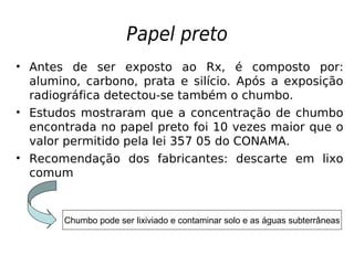 Papel preto
• Antes de ser exposto ao Rx, é composto por:
alumino, carbono, prata e silício. Após a exposição
radiográfica detectou-se também o chumbo.
• Estudos mostraram que a concentração de chumbo
encontrada no papel preto foi 10 vezes maior que o
valor permitido pela lei 357 05 do CONAMA.
• Recomendação dos fabricantes: descarte em lixo
comum
Chumbo pode ser lixiviado e contaminar solo e as águas subterrâneas
 