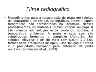 Filme radiográfico
• Procedimentos para a recuperação de prata em rejeitos
de laboratório e em chapas radiográficas, filmes e papéis
fotográficos, são apresentados na literatura. Nesses
procedimentos, os materiais (filmes, chapas ou papéis)
são imersos em solução ácida contendo tiouréia, à
temperatura ambiente. A prata e seus sais são
solubilizados formando o complexo [Ag(tu)]+. Em
seguida, eleva-se o pH do meio com NaOH (7,0-8,0),
formando-se precipitado de Ag2S. Essa solução é filtrada
e o precipitado calcinado para obtenção da prata
metálica (Bendassoli et al., 2003).
 