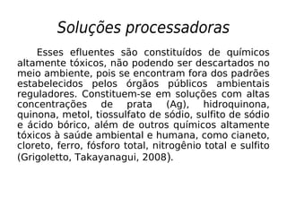 Soluções processadoras
Esses efluentes são constituídos de químicos
altamente tóxicos, não podendo ser descartados no
meio ambiente, pois se encontram fora dos padrões
estabelecidos pelos órgãos públicos ambientais
reguladores. Constituem-se em soluções com altas
concentrações de prata (Ag), hidroquinona,
quinona, metol, tiossulfato de sódio, sulfito de sódio
e ácido bórico, além de outros químicos altamente
tóxicos à saúde ambiental e humana, como cianeto,
cloreto, ferro, fósforo total, nitrogênio total e sulfito
(Grigoletto, Takayanagui, 2008).
 