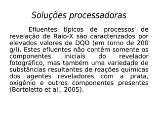 Soluções processadoras
Efluentes típicos de processos de
revelação de Raio-X são caracterizados por
elevados valores de DQO (em torno de 200
g/l). Estes efluentes não contêm somente os
componentes iniciais do revelador
fotográfico, mas também uma variedade de
substâncias resultantes de reações químicas
dos agentes reveladores com a prata,
oxigênio e outros componentes presentes
(Bortoletto et al., 2005).
 
