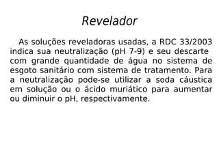 Revelador
As soluções reveladoras usadas, a RDC 33/2003
indica sua neutralização (pH 7-9) e seu descarte
com grande quantidade de água no sistema de
esgoto sanitário com sistema de tratamento. Para
a neutralização pode-se utilizar a soda cáustica
em solução ou o ácido muriático para aumentar
ou diminuir o pH, respectivamente.
 