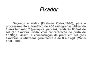 Fixador
Segundo a Kodak (Eastman Kodak,1990), para o
processamento automático de 450 radiografias utilizando
filmes tamanho 2 (periapical padrão), renderão 850mL de
solução fixadora usada, com concentração de prata de
10,90g/L. Assim, a concentração de prata em soluções
fixadoras já utilizadas geralmente é de 8 a 12g/L (Manzi
et al., 2005).
 