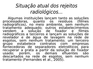 Situação atual dos rejeitos
radiológicos...
Algumas instituições lançam tanto as soluções
processadoras, quanto os resíduos (filmes
radiográficos), no meio ambiente, sem nenhum
tratamento adequado; outros estabelecimentos
vendem a solução de fixador e filmes
radiográficos a terceiros e lançam as soluções de
revelador e de água de lavagem na rede de
esgotos, sem nenhum tratamento; um terceiro
grupo estabelece contratos com empresas
fornecedoras de separadores eletrolíticos para
recuperar a prata a partir da solução do fixador
usado; porém, os demais efluentes são
descartados na rede de esgotos, sem nenhum
tratamento (Fernandes et al., 2005).
 