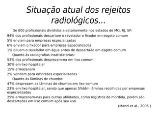 Situação atual dos rejeitos
radiológicos...
De 800 profissionais divididos aleatoriamente nos estados de MG, RJ, SP:
94% dos profissionais descartam o revelador e fixador em esgoto comum
5% enviam para empresas especializadas
6% enviam o fixador para empresas especializadas
1% diluem o revelador em água antes de descartá-lo em esgoto comum
Quanto às radiografias insatisfatórias:
53% dos profissionais desprezam-na em lixo comum
30% em lixo hospitalar
15% armazenam
2% vendem para empresas especializadas
Quanto às lâminas de chumbo:
47% desprezam as lâminas de chumbo em lixo comum
23% em lixo hospitalar, sendo que apenas 5%têm lâminas recolhidas por empresas
especializadas
25% armazenam-nas para outras utilidades, como registros de mordida, porém são
descartadas em lixo comum após seu uso.
(Manzi et al., 2005 )
 
