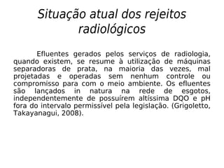 Situação atual dos rejeitos
radiológicos
Efluentes gerados pelos serviços de radiologia,
quando existem, se resume à utilização de máquinas
separadoras de prata, na maioria das vezes, mal
projetadas e operadas sem nenhum controle ou
compromisso para com o meio ambiente. Os efluentes
são lançados in natura na rede de esgotos,
independentemente de possuírem altíssima DQO e pH
fora do intervalo permissível pela legislação. (Grigoletto,
Takayanagui, 2008).
 