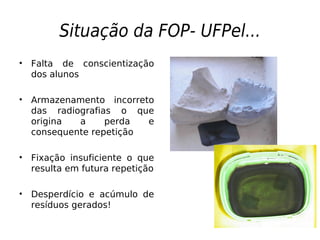 Situação da FOP- UFPel...
• Falta de conscientização
dos alunos
• Armazenamento incorreto
das radiografias o que
origina a perda e
consequente repetição
• Fixação insuficiente o que
resulta em futura repetição
• Desperdício e acúmulo de
resíduos gerados!
 