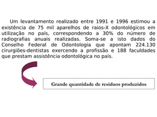 Um levantamento realizado entre 1991 e 1996 estimou a
existência de 75 mil aparelhos de raios-X odontológicos em
utilização no país, correspondendo a 30% do número de
radiografias anuais realizadas. Soma-se a isto dados do
Conselho Federal de Odontologia que apontam 224.130
cirurgiões-dentistas exercendo a profissão e 188 faculdades
que prestam assistência odontológica no país.
Grande quantidade de resíduos produzidos
 