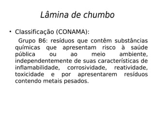 Lâmina de chumbo
• Classificação (CONAMA):
Grupo B6: resíduos que contêm substâncias
químicas que apresentam risco à saúde
pública ou ao meio ambiente,
independentemente de suas características de
inflamabilidade, corrosividade, reatividade,
toxicidade e por apresentarem resíduos
contendo metais pesados.
 