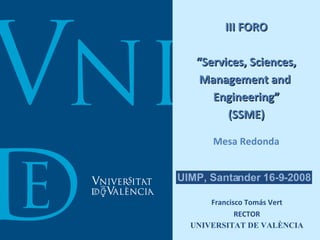 III FORO “Services, Sciences, Management and  Engineering” (SSME) Mesa Redonda Francisco Tomás Vert RECTOR UNIVERSITAT DE VALÈNCIA UIMP, Santander 16-9-2008 