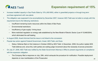 Expansion requirement of 15%


Increase installed capacity in Sao Paulo State by 15% (400 MW), either in greenfield projects or through long term
purchase agreement with new plants



The obligation was supposed to be accomplished by December 2007, however AES Tietê was not able to comply with this
requirement due to the following restrictions:
–

Insufficient remaining hydro resources within the State of São Paulo

–

Environmental restrictions

–

Insufficiency of gas supply / timing issue

–

More restricted regulation on energy sale established by the New Model of Electric Sector (Law # 10,848/2004)
which eliminated the self dealing

•

In August 2008, Aneel informed that the issue is not linked to the concession

•

Popular law action against Federal Government, Aneel, AES Tietê, and Duke
–

Status: Defense filed on first instance in October 2008 by AES Tietê. In December, 2008, the author replied AES
Tietê defense and, since this, both parties are waiting judge movement about the necessity of proves production

•

On July 27, 2009, AES Tietê was notified by the State Government Attorney’s Office to present arguments on compliance
with the expansion obligation
–

The Company filed a response on July, 29th, which exhausts the procedure for notification. Possible deployment
depends on new manifestation of the Prosecution

25

 