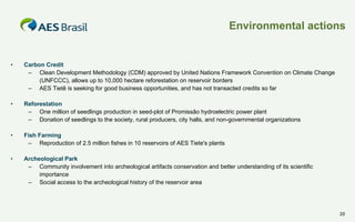 Environmental actions

•

Carbon Credit
– Clean Development Methodology (CDM) approved by United Nations Framework Convention on Climate Change
(UNFCCC), allows up to 10,000 hectare reforestation on reservoir borders
– AES Tietê is seeking for good business opportunities, and has not transacted credits so far

•

Reforestation
– One million of seedlings production in seed-plot of Promissão hydroelectric power plant
– Donation of seedlings to the society, rural producers, city halls, and non-governmental organizations

•

Fish Farming
– Reproduction of 2.5 million fishes in 10 reservoirs of AES Tiete's plants

•

Archeological Park
– Community involvement into archeological artifacts conservation and better understanding of its scientific
importance
– Social access to the archeological history of the reservoir area

35

 