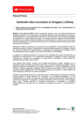 Nota de Prensa


        Santander abre sucursales en Singapur y Sídney

     Estas aperturas se enmarcan en la estrategia del banco de ir desarrollando su
      presencia en Asia-Pacífico.

Madrid, 8 de marzo de 2012.- Banco Santander acaba de abrir sucursales bancarias en
Singapur y Sídney, una en cada lugar. Las oficinas apoyarán a las empresas de sus países y
de Asia-Pacífico en sus actividades comerciales y de inversión en los mercados principales
de Santander en Latinoamérica y Europa, y a clientes de estas regiones en Asia-Pacífico.
Santander es la primera entidad financiera de Latinoamérica y el primer banco de la zona
euro por capitalización, lo que le permite contar con un posicionamiento único para atender a
clientes de esas regiones.

Santander recibió las licencias de sucursal de los reguladores correspondientes entre los
pasados diciembre y febrero. Anteriormente, el banco estaba presente en Singapur y Sídney
por medio de oficinas de representación y colaboraba en programas de movilidad con la
Universidad Nacional de Singapur por medio de Santander Universidades.

La apertura de estas sucursales se enmarca en la estrategia del banco de desarrollar su
presencia en Asia-Pacífico y se concentrará inicialmente en negocio de banca mayorista.
Santander ya contaba con sucursales en Hong Kong y Shanghái, y tiene oficinas de
representación en Pekín, Seúl y Tokio.

Juan Manuel San Román, director de la Unidad Asia-Pacífico, señaló: "Singapur es un
importante centro de flujos de comercio entre Asia y nuestros mercados principales. Para la
expansión efectiva de Santander en la región, Singapur es un lugar fundamental en el que
atender a clientes regionales y globales”. Sobre la sucursal de Sídney, indicó: “Muchos de
nuestros clientes globales tiene una importante presencia en Australia y nuestro objetivo es
hacer negocios a nivel local con estas compañías."

Santander emprenderá relaciones a largo plazo con un selecto grupo de clientes, un objetivo
posible gracias al sólido balance de la entidad, a su presencia geográfica y a sus
capacidades en la oferta de productos. Santander ofrecerá productos de financiación al
comercio, financiación de proyectos, créditos sindicados, cambio de divisa, renta variable,
entre otros. También ayudará a inversores financieros e industriales a identificar
oportunidades de inversión en los mercados principales del banco en Latinoamérica y
Europa.




Comunicación Externa
Ciudad Grupo Santander, edificio Arrecife, pl. 2
28660 Boadilla del Monte (Madrid) Tel.: +34 91 289 52 11
comunicacionbancosantander@gruposantander.com
 