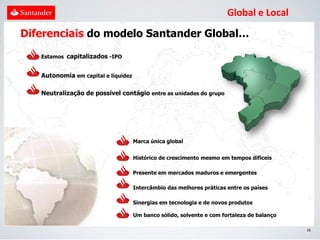 Global e Local
Diferenciais do modelo Santander Global…

   Estamos capitalizados -IPO


   Autonomia em capital e liquidez

   Neutralização de possível contágio entre as unidades do grupo




                                     Marca única global


                                     Histórico de crescimento mesmo em tempos difíceis

                                     Presente em mercados maduros e emergentes

                                     Intercâmbio das melhores práticas entre os países

                                     Sinergias em tecnologia e de novos produtos

                                     Um banco sólido, solvente e com fortaleza de balanço

                                                                                            16
 