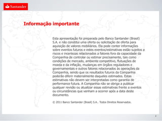 Informação importante


          Esta apresentação foi preparada pelo Banco Santander (Brasil)
          S.A. e não constitui uma oferta ou solicitação de oferta para
          aquisição de valores mobiliários. Ela pode conter informações
          sobre eventos futuros e estes eventos/estimativas estão sujeitos a
          riscos e incertezas relacionados a fatores fora da capacidade da
          Companhia de controlar ou estimar precisamente, tais como
          condições de mercado, ambiente competitivo, flutuações de
          moeda e da inflação, mudanças em órgãos reguladores e
          governamentais e outros fatores relacionados às operações da
          Companhia, sendo que os resultados futuros da Companhia
          poderão diferir materialmente daqueles estimados. Estas
          estimativas não devem ser interpretadas como garantia de
          performance futura. A Companhia não se obriga a publicar
          qualquer revisão ou atualizar essas estimativas frente a eventos
          ou circunstâncias que venham a ocorrer após a data deste
          documento.

          © 2011 Banco Santander (Brasil) S.A.. Todos Direitos Reservados.




                                                                               2
 