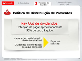 1. Resultados                                     Mercado de                                 3. Desenvolvimento
                                                                                    Capitais                                      Sustentável




                     Política de Distribuição de Proventos
                                                                                                                                               1




                                         Pay Out de dividendos:
                                                                       2




                                Intenção de pagar aproximadamente
                                       50% do Lucro Líquido.

                        Juros sobre capital próprio:
                                destaque trimestral                                                             Pagamento
                                                                                                                semestral
                         Dividendos Intermediários:
                                destaque semestral



1 Dividendos e Juros sobre o Capital Próprio                                                                                                       46
2 Percentual do Lucro Líquido Ajustado que é distribuído em forma de Dividendos e/ou Juros sobre capital próprio aos acionistas
 