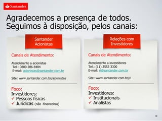 Agradecemos a presença de todos.
Seguimos à disposição, pelos canais:
                Santander                              Relações com
                Acionistas                              Investidores

 Canais de Atendimento:                  Canais de Atendimento:
 Atendimento a acionistas                Atendimento a investidores
 Tel.: 0800 286 8484                     Tel.: (11) 3553 3300
 E-mail: acionistas@santander.com.br     E-mail: ri@santander.com.br

 Site: www.santander.com.br/acionistas   Site: www.santander.com.br/ri


 Foco:                                   Foco:
 Investidores:                           Investidores:
  Pessoas físicas                        Institucionais
  Jurídicas (não -financeiras)           Analistas

                                                                         58
 