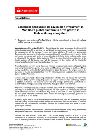 Santander announces its £33 million investment in 
Monitise’s global platform to drive growth in 
Mobile Money ecosystem 
 Santander Innoventures (Fin-Tech) fund reflects commitment to innovative global 
Madrid/London, November 27, 2014 - Banco Santander today announced it will invest £33 
million to acquire ca. 5% in Monitise -- a world-leading mobile money business -- to accelerate 
the development of the company's new technology platform. Through this partnership, 
Santander also expects to develop its own capabilities with one of the most innovative digital 
technology companies, as it seeks to become the bank of choice for its customers who chose 
to interact with the bank on digital platforms. This is a major step in the development of the 
fintech strategy of Santander, and will be managed in the context of the Santander 
Innoventures fund initiative, announced in July this year. 
The collaboration currently being discussed includes an accelerated pipeline of opportunities, 
leveraging Santander’s expertise and scale and Monitise’s technology to build new Mobile 
Money capabilities for Santander's global customer base. Santander, the largest bank in the 
Eurozone by market capitalization has over 107 million customers across ten main markets in 
Europe and the Americas. 
Monitise also announced a deepening collaboration with IBM that will include the deployment 
of Watson, IBM’s cognitive computing engine, to support Monitise’s new technology platform. 
In addition, Telefónica will become an investor and strategic partner and MasterCard has 
reconfirmed its strategic partnership relationship through a follow-on investment. 
Ana Botín, Santander Group Executive Chairman, said: "With this investment, Santander will 
become part of a network of trusted partners who will work together to address our customers' 
needs whenever, however and wherever they chose to bank with us. Our aspiration is to be 
the best global retail and commercial bank; and we are working to give simple, personal and 
fair service to all of our clients. 
“Clearly a digital offer is key to this strategic vision of our bank, and this investment, coupled 
with the exciting opportunities we see through the Santander Innoventures Fund to enhance 
further what we can offer our customers, provides an excellent base from which to build a 
global digital offering.” 
As strategic partners, Santander and Telefónica will have the right, acting jointly, to nominate 
a single Non-Executive Director to be appointed to the Monitise Board. 
Monitise co-CEO Alastair Lukies said: “The Mobile Money industry is now a global 
phenomenon. In developed markets it is fundamentally changing the way we bank, pay and 
buy. In emerging markets it is the foundation of new economic systems. There are two clear 
1 
Press Release 
mobile banking propositions. 
Comunicación Externa 
Ciudad Grupo Santander Edificio Arrecife Pl. 2 
28660 Boadilla del Monte (Madrid) Telf.: 34 91 289 52 11 
email: comunicacion@gruposantander.com 
 