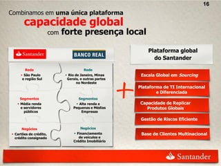 16
Combinamos em uma única plataforma
       capacidade global
                        com   forte presença local

                                                             Plataforma global
                                                               do Santander

       Rede                              Rede
      São Paulo               Rio de Janeiro, Minas     Escala Global em Sourcing
      e região Sul             Gerais, e outras partes
                                     no Nordeste
                                                         Plataforma de TI Internacional
                                                                 e Diferenciada
    Segmentos                        Segmentos
    Média renda                    Alta renda e        Capacidade de Replicar
     e servidores                 Pequenas e Médias        Produtos Globais
       públicos                       Empresas

                                                          Gestão de Riscos Eficiente

     Negócios                         Negócios
 Cartões de crédito,              Financiamento         Base de Clientes Multinacional
  crédito consignado                 de veículos e
                                  Crédito Imobiliário
 