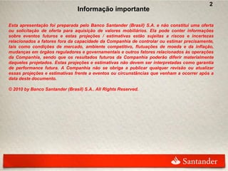 2
                                Informação importante

Esta apresentação foi preparada pelo Banco Santander (Brasil) S.A. e não constitui uma oferta
ou solicitação de oferta para aquisição de valores mobiliários. Ela pode conter informações
sobre eventos futuros e estas projeções / estimativas estão sujeitas a riscos e incertezas
relacionados a fatores fora da capacidade da Companhia de controlar ou estimar precisamente,
tais como condições de mercado, ambiente competitivo, flutuações de moeda e da inflação,
mudanças em órgãos reguladores e governamentais e outros fatores relacionados às operações
da Companhia, sendo que os resultados futuros da Companhia poderão diferir materialmente
daqueles projetados. Estas projeções e estimativas não devem ser interpretadas como garantia
de performance futura. A Companhia não se obriga a publicar qualquer revisão ou atualizar
essas projeções e estimativas frente a eventos ou circunstâncias que venham a ocorrer após a
data deste documento.

© 2010 by Banco Santander (Brasil) S.A.. All Rights Reserved.
 