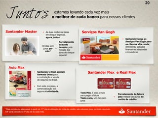 20

                                                        estamos levando cada vez mais
                                                       o melhor de cada banco para nossos clientes


Santander Master                            • As duas melhores ideias                       Serviços Van Gogh
                                              em cheque especial,
                                              agora juntas.
                                                                                                                                        • Santander lança os
                                                         Parcelamento                                                                     Serviços Van Gogh para
                                                         do saldo                                                                         os clientes alta renda,
                                            10 dias sem                                                                                   oferecendo soluções
                                                         devedor pela
                                             juros por +                                                                                  financeiras adequadas
                                                         metade dos
                                               mês*                                                                                       e inovadoras.
                                                         juros do cheque
                                                         especial




    Auto Max
                                  • Santander e Real adotam
                                    formato único para
                                                                                                  Santander Flex e Real Flex
                                    a contratação e venda
                                    de seguros no Brasil.

                                  • Com este processo, a
                                    comercialização dos
                                    seguros é otimizada.
                                                                                           Todo Mês, 5 dias a mais
                                                                                                                                    Parcelamento da fatura
                                                                                       



                                                                                           para pagar a fatura
                                                                                                                                +   pela metade dos juros do
                                                                                           Todo o ano, um mês sem
                                                                                                                                    cartão de crédito
                                                                                       



                                                                                           juros


* Dias corridos ou alternados. A partir do 11º dia de utilização do limite de crédito, são cobrados juros por todo o período.
 IOF será cobrado no 1º dia útil de cada mês.
 