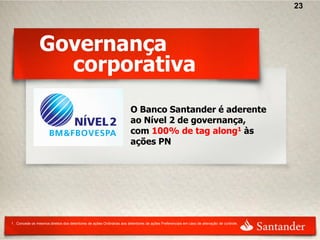 23




                 Governança
                   corporativa
                                                                        O Banco Santander é aderente
                                                                        ao Nível 2 de governança,
                                                                        com 100% de tag along1 às
                                                                        ações PN




1 . Concede os mesmos direitos dos detentores de ações Ordinárias aos detentores de ações Preferenciais em caso de alienação de controle.
 