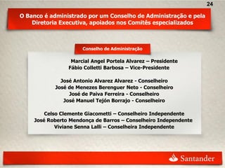 24

O Banco é administrado por um Conselho de Administração e pela
    Diretoria Executiva, apoiados nos Comitês especializados



                     Conselho de Administração

                 Marcial Angel Portela Alvarez – Presidente
                Fábio Colletti Barbosa – Vice-Presidente

             José Antonio Alvarez Alvarez - Conselheiro
           José de Menezes Berenguer Neto - Conselheiro
                José de Paiva Ferreira - Conselheiro
              José Manuel Tejón Borrajo - Conselheiro

        Celso Clemente Giacometti – Conselheiro Independente
    José Roberto Mendonça de Barros – Conselheiro Independente
            Viviane Senna Lalli – Conselheira Independente
 