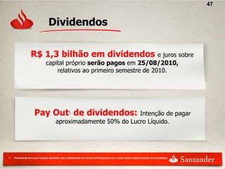 47


                                Dividendos

                  R$ 1,3 bilhão em dividendos                         e juros sobre
                              capital próprio serão pagos em 25/08/2010,
                                  relativos ao primeiro semestre de 2010.




                     Pay Out1 de dividendos:                    Intenção de pagar
                                      aproximadamente 50% do Lucro Líquido.




1.   Percentual do Lucro Líquido Ajustado que é distribuído em forma de Dividendos e/ou Juros sobre capital próprio aos acionistas
 