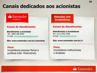 50

Canais dedicados aos acionistas
                                          Relações com
                                          Investidores

 Canais de Atendimento:                  Canais de Atendimento:
 Atendimento a acionistas                Atendimento a investidores
 Tel.: 0800 286 8484                     Tel.: (11) 3553 3300
 E-mail: acionistas@santander.com.br     E-mail: ri@santander.com.br

 Site: www.santander.com.br/acionistas   Site: www.santander.com.br/ri


 Foco:                                   Foco:
 Investidores pessoas físicas e          Investidores institucionais
 jurídicas (não -financeiras).           e Analistas
 