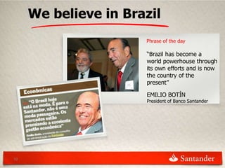 We believe in Brazil
                      Phrase of the day

                      “Brazil has become a
                      world powerhouse through
                      its own efforts and is now
                      the country of the
                      present”

                      EMILIO BOTÍN
                      President of Banco Santander




10
 