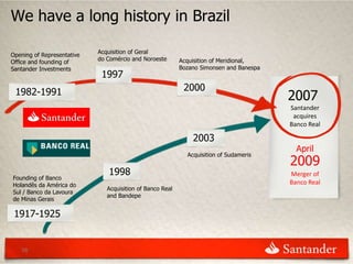 We have a long history in Brazil

                            Acquisition of Geral
Opening of Representative
                            do Comércio and Noroeste       Acquisition of Meridional,
Office and founding of
Santander Investments                                      Bozano Simonsen and Banespa
                             1997
 1982-1991                                                  2000
                                                                                         2007
                                                                                         Santander
                                                                                          acquires
                                                                                         Banco Real

                                                               2003
                                                                                           April
                                                             Acquisition of Sudameris
                                                                                         2009
                               1998                                                      Merger of
Founding of Banco
Holandês da América do                                                                   Banco Real
                               Acquisition of Banco Real
Sul / Banco da Lavoura
                               and Bandepe
de Minas Gerais

 1917-1925


   16
 