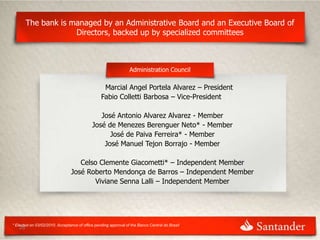 The bank is managed by an Administrative Board and an Executive Board of
                     Directors, backed up by specialized committees



                                                                 Administration Council

                                                  Marcial Angel Portela Alvarez – President
                                                 Fabio Colletti Barbosa – Vice-President

                                               José Antonio Alvarez Alvarez - Member
                                            José de Menezes Berenguer Neto* - Member
                                                  José de Paiva Ferreira* - Member
                                                José Manuel Tejon Borrajo - Member

                                   Celso Clemente Giacometti* – Independent Member
                                José Roberto Mendonça de Barros – Independent Member
                                       Viviane Senna Lalli – Independent Member




* Elected on 03/02/2010. Acceptance of office pending approval of the Banco Central do Brasil
   26
 
