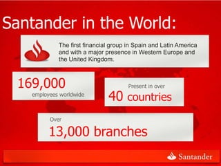Santander in the World:
                The first financial group in Spain and Latin America
                and with a major presence in Western Europe and
                the United Kingdom.



     169,000                              Present in over
       employees worldwide
                                  40 countries
             Over

             13,000 branches
 3
 