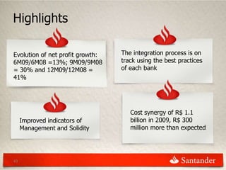Highlights

Evolution of net profit growth:   The integration process is on
6M09/6M08 =13%; 9M09/9M08         track using the best practices
= 30% and 12M09/12M08 =           of each bank
41%




                                     Cost synergy of R$ 1.1
     Improved indicators of          billion in 2009, R$ 300
     Management and Solidity         million more than expected




43
 
