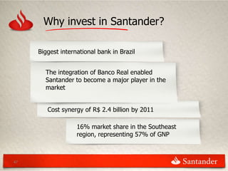 Why invest in Santander?

     Biggest international bank in Brazil


       The integration of Banco Real enabled
       Santander to become a major player in the
       market


        Cost synergy of R$ 2.4 billion by 2011

                   16% market share in the Southeast
                   region, representing 57% of GNP



47
 