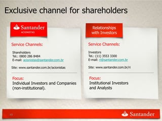 Exclusive channel for shareholders
                                            Relationships
                                            with Investors

  Service Channels:                       Service Channels:
  Shareholders                            Investors
  Tel.: 0800 286 8484                     Tel.: (11) 3553 3300
  E-mail: acionistas@santander.com.br     E-mail: ri@santander.com.br

  Site: www.santander.com.br/acionistas   Site: www.santander.com.br/ri


  Focus:                                  Focus:
  Individual Investors and Companies      Institutional Investors
  (non-institutional).                    and Analysts




 49
 