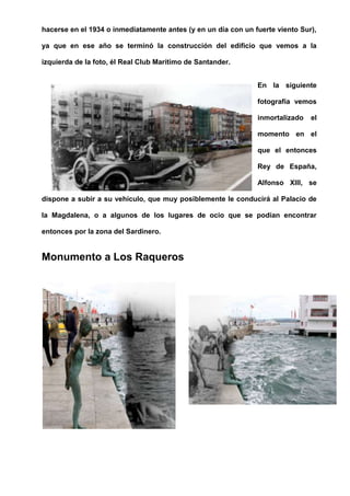 hacerse en el 1934 o inmediatamente antes (y en un día con un fuerte viento Sur),
ya que en ese año se terminó la construcción del edificio que vemos a la
izquierda de la foto, él Real Club Marítimo de Santander.
En la siguiente
fotografía vemos
inmortalizado el
momento en el
que el entonces
Rey de España,
Alfonso XIII, se
dispone a subir a su vehículo, que muy posiblemente le conducirá al Palacio de
la Magdalena, o a algunos de los lugares de ocio que se podían encontrar
entonces por la zona del Sardinero.
Monumento a Los Raqueros
 