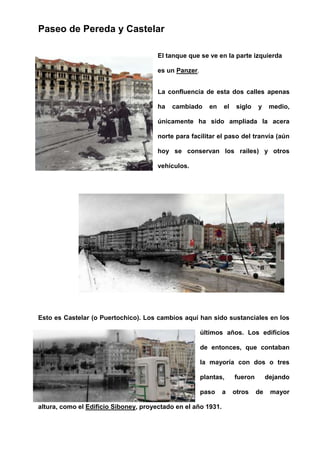 Paseo de Pereda y Castelar
El tanque que se ve en la parte izquierda
es un Panzer.
La confluencia de esta dos calles apenas
ha cambiado en el siglo y medio,
únicamente ha sido ampliada la acera
norte para facilitar el paso del tranvía (aún
hoy se conservan los raíles) y otros
vehículos.
Esto es Castelar (o Puertochico). Los cambios aquí han sido sustanciales en los
últimos años. Los edificios
de entonces, que contaban
la mayoría con dos o tres
plantas, fueron dejando
paso a otros de mayor
altura, como el Edificio Siboney, proyectado en el año 1931.
 