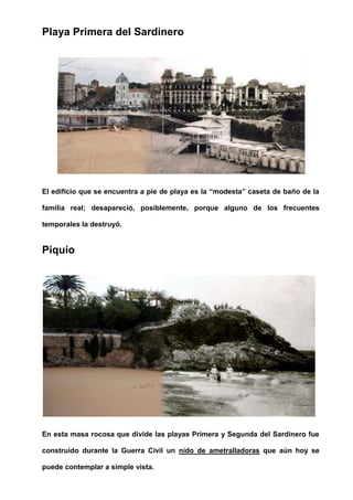 Playa Primera del Sardinero
El edificio que se encuentra a pie de playa es la “modesta” caseta de baño de la
familia real; desapareció, posiblemente, porque alguno de los frecuentes
temporales la destruyó.
Piquío
En esta masa rocosa que divide las playas Primera y Segunda del Sardinero fue
construido durante la Guerra Civil un nido de ametralladoras que aún hoy se
puede contemplar a simple vista.
 