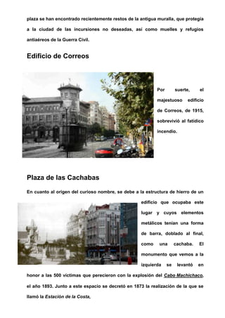 plaza se han encontrado recientemente restos de la antigua muralla, que protegía
a la ciudad de las incursiones no deseadas, así como muelles y refugios
antiaéreos de la Guerra Civil.
Edificio de Correos
Por suerte, el
majestuoso edificio
de Correos, de 1915,
sobrevivió al fatídico
incendio.
Plaza de las Cachabas
En cuanto al origen del curioso nombre, se debe a la estructura de hierro de un
edificio que ocupaba este
lugar y cuyos elementos
metálicos tenían una forma
de barra, doblado al final,
como una cachaba. El
monumento que vemos a la
izquierda se levantó en
honor a las 500 víctimas que perecieron con la explosión del Cabo Machichaco,
el año 1893. Junto a este espacio se decretó en 1873 la realización de la que se
llamó la Estación de la Costa,
 