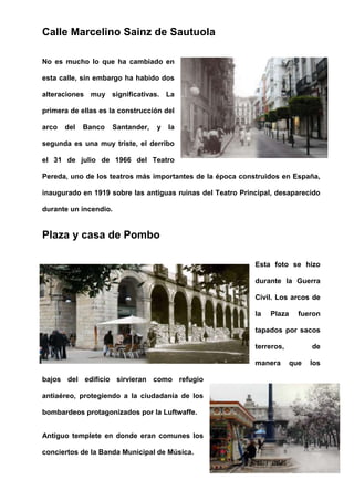 Calle Marcelino Sainz de Sautuola
No es mucho lo que ha cambiado en
esta calle, sin embargo ha habido dos
alteraciones muy significativas. La
primera de ellas es la construcción del
arco del Banco Santander, y la
segunda es una muy triste, el derribo
el 31 de julio de 1966 del Teatro
Pereda, uno de los teatros más importantes de la época construidos en España,
inaugurado en 1919 sobre las antiguas ruinas del Teatro Principal, desaparecido
durante un incendio.
Plaza y casa de Pombo
Esta foto se hizo
durante la Guerra
Civil. Los arcos de
la Plaza fueron
tapados por sacos
terreros, de
manera que los
bajos del edificio sirvieran como refugio
antiaéreo, protegiendo a la ciudadanía de los
bombardeos protagonizados por la Luftwaffe.
Antiguo templete en donde eran comunes los
conciertos de la Banda Municipal de Música.
 