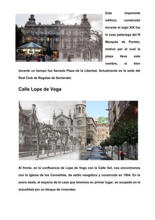Este imponente
edificio, construido
durante el siglo XIX fue
la casa palaciega del III
Marqués de Pombo,
motivo por el cual la
plaza lleva este
nombre, si bien
durante un tiempo fue llamada Plaza de la Libertad. Actualmente es la sede del
Real Club de Regatas de Santander.
Calle Lope de Vega
Al frente, en la confluencia de Lope de Vega con la Calle Sol, nos encontramos
con la Iglesia de los Carmelitas, de estilo neogótico y construida en 1904. En la
acera oeste, el espacio de la casa que tenemos en primer lugar, es ocupado en la
actualidad por un bloque de viviendas.
 