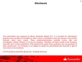 2
                                              Disclosure




This presentation was prepared by Banco Santander (Brasil) S.A. It is provided for informational
purposes only and does not constitute an offer to sell or a solicitation to buy any security. It may contain
forecasts about future events. These predictions/estimates evidently involve risks and
uncertainties, whether foreseen or not by the Company. Therefore, the future results of the Company
may differ from current expectations. Past performance and/or these predictions are not guarantee of
future performance. The Company is not obliged to update the presentation/such forecasts in light of
new events or circumstances.

© 2010 by Banco Santander (Brasil) S.A.. All Rights Reserved.
 