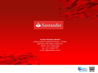 Investor Relations (Brazil)
2,235 Juscelino Kubitschek Avenue - 10º floor
     São Paulo | SP | Brazil | 04543-011
         Phone. 55 11 3553-3300
           Fax. 55 11 3553-7797
        e-mail: ri@santander.com.br
 