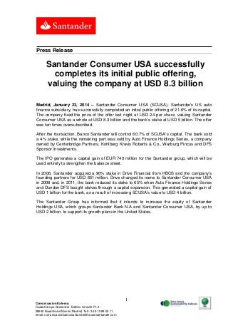 Press Release

Santander Consumer USA successfully
completes its initial public offering,
valuing the company at USD 8.3 billion
Madrid, January 23, 2014 – Santander Consumer USA (SCUSA), Santander’s US auto
finance subsidiary, has successfully completed an initial public offering of 21.6% of its capital.
The company fixed the price of the offer last night at USD 24 per share, valuing Santander
Consumer USA as a whole at USD 8.3 billion and the bank’s stake at USD 5 billion. The offer
was ten times oversubscribed.
After the transaction, Banco Santander will control 60.7% of SCUSA’s capital. The bank sold
a 4% stake, while the remaining part was sold by Auto Finance Holdings Series, a company
owned by Centerbridge Partners, Kohlberg Kravis Roberts & Co., Warburg Pincus and DFS
Sponsor Investments.
The IPO generates a capital gain of EUR 740 million for the Santander group, which will be
used entirely to strengthen the balance sheet.
In 2006, Santander acquired a 90% stake in Drive Financial from HBOS and the company’s
founding partners for USD 651 million. Drive changed its name to Santander Consumer USA
in 2008 and, in 2011, the bank reduced its stake to 65% when Auto Finance Holdings Series
and Dundon DFS bought stakes through a capital expansion. This generated a capital gain of
USD 1 billion for the bank, as a result of increasing SCUSA’s value to USD 4 billion.
The Santander Group has informed that it intends to increase the equity of Santander
Holdings USA, which groups Santander Bank N.A and Santander Consumer USA, by up to
USD 2 billion, to support its growth plans in the United States.

1
Comunicación Externa.
Ciudad Grupo Santander Edificio Arrecife Pl. 2
28660 Boadilla del Monte (Madrid) Telf.: 34 91 289 52 11
email: comunicacionbancosantander@gruposantander.com

 
