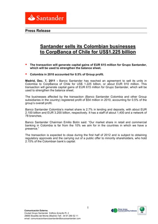 Press Release



                Santander sells its Colombian businesses
                to CorpBanca of Chile for US$1.225 billion

    The transaction will generate capital gains of EUR 615 million for Grupo Santander,
     which will be used to strengthen the balance sheet.

    Colombia in 2010 accounted for 0.5% of Group profit.

Madrid, Dec. 7, 2011 - Banco Santander has reached an agreement to sell its units in
Colombia to CorpBanca of Chile for US$ 1.225 billion, or about EUR 910 million. This
transaction will generate capital gains of EUR 615 million for Grupo Santander, which will be
used to strengthen the balance sheet.

The businesses affected by the transaction (Banco Santander Colombia and other Group
subsidiaries in the country) registered profit of $54 million in 2010, accounting for 0.5% of the
group’s overall profit.

Banco Santander Colombia’s market share is 2.7% in lending and deposits, with about EUR
2.100 billion and EUR 3.200 billion, respectively. It has a staff of about 1,400 and a network of
78 branches.

Banco Santander Chairman Emilio Botín said: “Our market share in retail and commercial
banking in Colombia is far from the 10% we aim for in the countries in which we have a
presence.”

The transaction is expected to close during the first half of 2012 and is subject to obtaining
regulatory approvals and the carrying out of a public offer to minority shareholders, who hold
2.15% of the Colombian bank’s capital.




                                                                 1
Comunicación Externa.
Ciudad Grupo Santander Edificio Arrecife Pl. 2
28660 Boadilla del Monte (Madrid) Telf.: 34 91 289 52 11
email: comunicacionbancosantander@gruposantander.com
Calle, número, 00000 Municipio. Tel. 00 000 000. Fax. 00 000 000. e-mail
 
