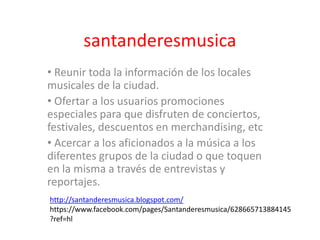 santanderesmusica
• Reunir toda la información de los locales
musicales de la ciudad.
• Ofertar a los usuarios promociones
especiales para que disfruten de conciertos,
festivales, descuentos en merchandising, etc
• Acercar a los aficionados a la música a los
diferentes grupos de la ciudad o que toquen
en la misma a través de entrevistas y
reportajes.
http://santanderesmusica.blogspot.com/
https://www.facebook.com/pages/Santanderesmusica/628665713884145
?ref=hl
 
