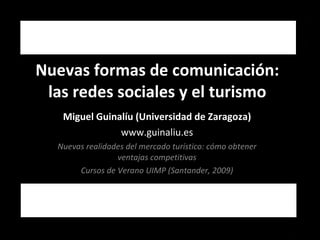 Nuevas formas de comunicación: las redes sociales y el turismo Miguel Guinalíu (Universidad de Zaragoza) www.guinaliu.es Nuevas realidades del mercado turístico: cómo obtener ventajas competitivas Cursos de Verano UIMP (Santander, 2009) 
